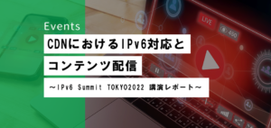 CDNにおけるIPv6対応とコンテンツ配信  <br>〜 IPv6 Summit TOKYO2022 講演レポート〜