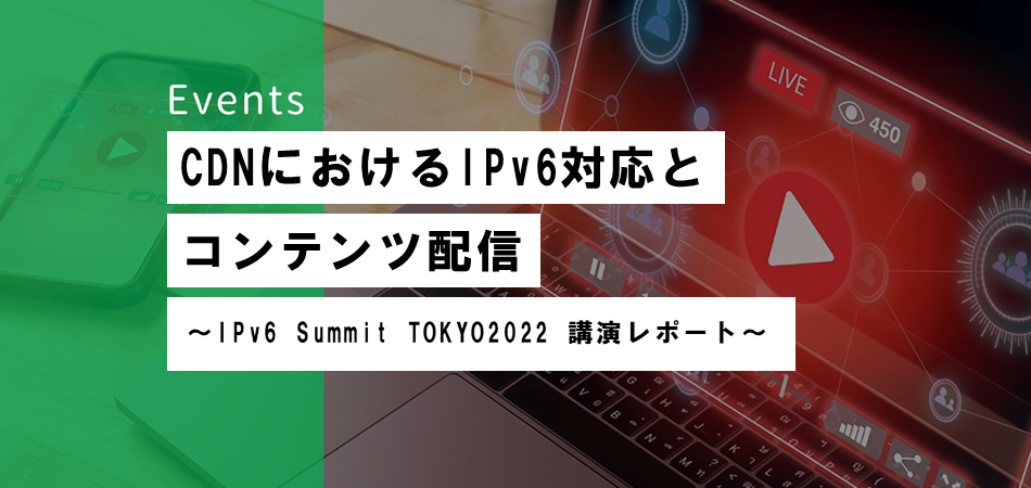 CDNにおけるIPv6対応とコンテンツ配信  <br>〜 IPv6 Summit TOKYO2022 講演レポート〜